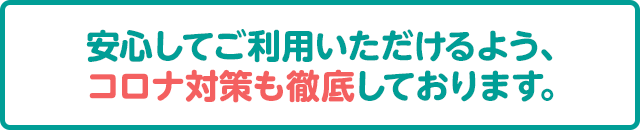 安心してご利用いただけるよう、コロナ対策も徹底しております。